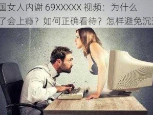 中国女人内谢 69XXXXX 视频：为什么看了会上瘾？如何正确看待？怎样避免沉迷？