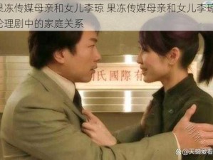 果冻传媒母亲和女儿李琼 果冻传媒母亲和女儿李琼：伦理剧中的家庭关系