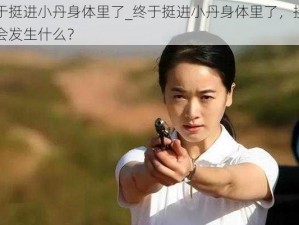 终于挺进小丹身体里了_终于挺进小丹身体里了，接下来会发生什么？