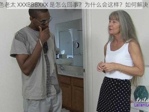 色老太 XXXBBBXXX 是怎么回事？为什么会这样？如何解决？