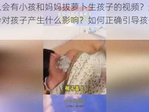 为什么会有小孩和妈妈拔萝卜生孩子的视频？这样的视频会对孩子产生什么影响？如何正确引导孩子观看视频？