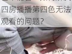 为什么四房播播第四色不能看？如何解决四房播播第四色无法观看的问题？