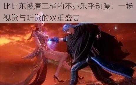 比比东被唐三桶的不亦乐乎动漫：一场视觉与听觉的双重盛宴