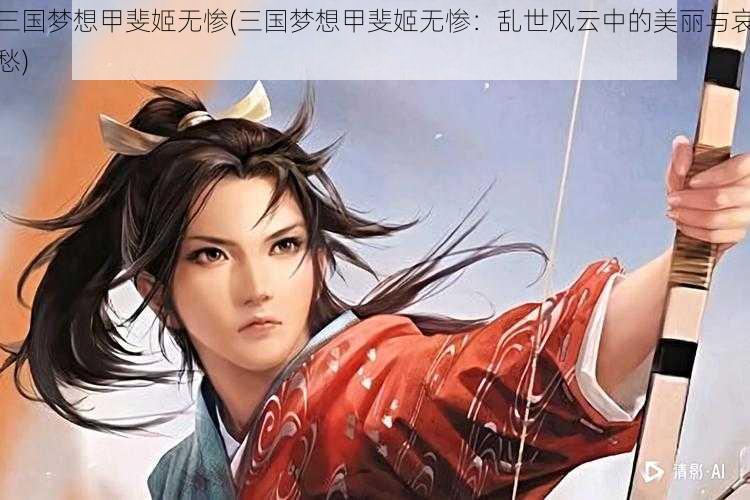 三国梦想甲斐姬无惨(三国梦想甲斐姬无惨：乱世风云中的美丽与哀愁)