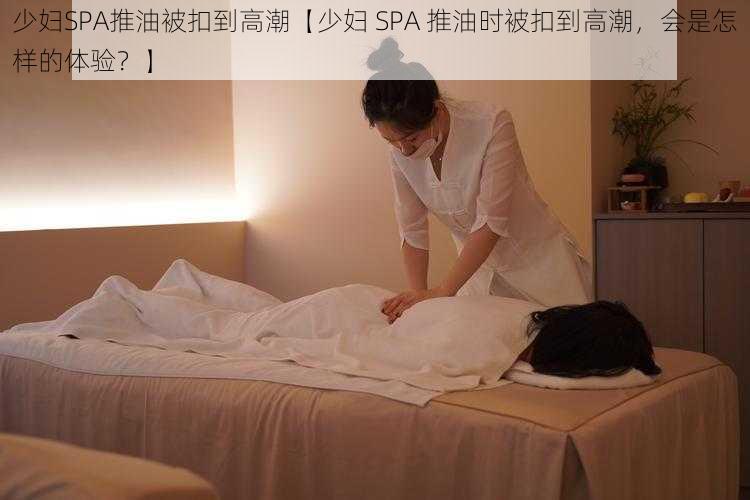 少妇SPA推油被扣到高潮【少妇 SPA 推油时被扣到高潮，会是怎样的体验？】