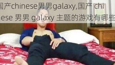 国产chinese男男galaxy,国产 chinese 男男 galaxy 主题的游戏有哪些？