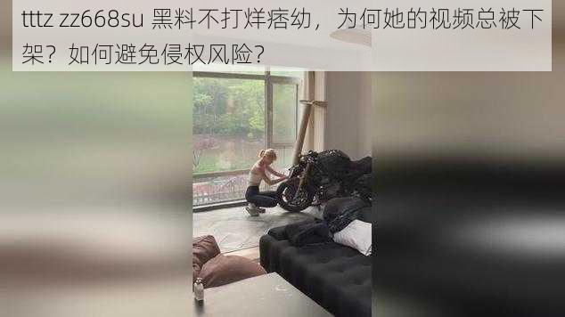 tttz zz668su 黑料不打烊痞幼，为何她的视频总被下架？如何避免侵权风险？