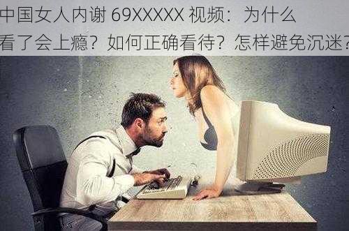 中国女人内谢 69XXXXX 视频：为什么看了会上瘾？如何正确看待？怎样避免沉迷？