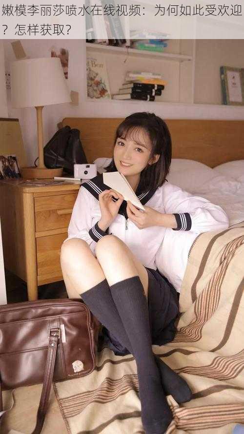 嫩模李丽莎喷水在线视频：为何如此受欢迎？怎样获取？