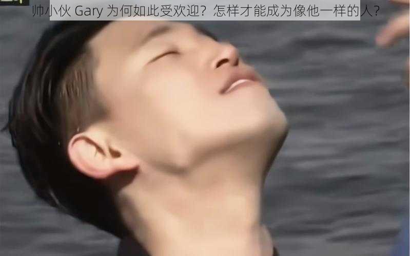 帅小伙 Gary 为何如此受欢迎？怎样才能成为像他一样的人？