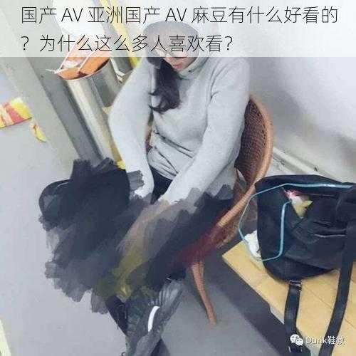 国产 AV 亚洲国产 AV 麻豆有什么好看的？为什么这么多人喜欢看？