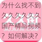 为什么找不到久久久久久久国产精品视频？如何解决？