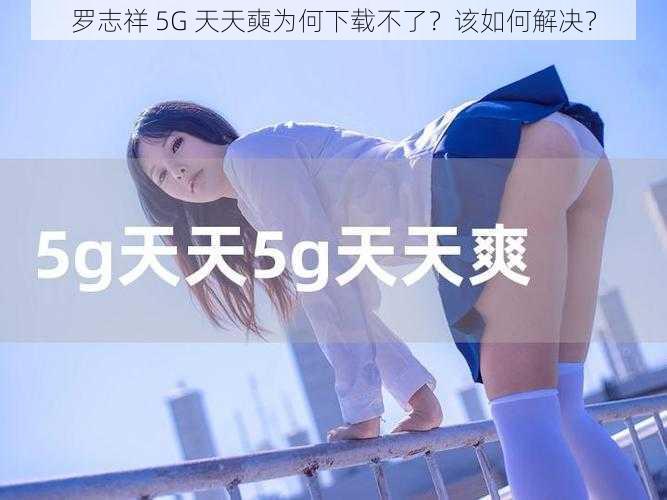 罗志祥 5G 天天奭为何下载不了？该如何解决？